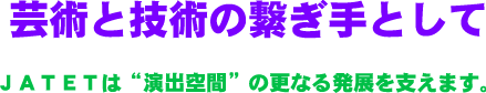 JATET理念　芸術と技術の繋ぎ手として　ＪＡＴＥＴは“演出空間”の更なる発展を支えます。